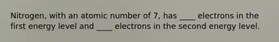 Nitrogen, with an atomic number of 7, has ____ electrons in the first energy level and ____ electrons in the second energy level.