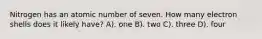 Nitrogen has an atomic number of seven. How many electron shells does it likely have? A). one B). two C). three D). four