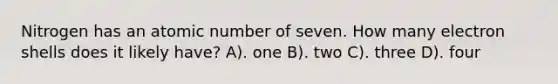 Nitrogen has an atomic number of seven. How many electron shells does it likely have? A). one B). two C). three D). four