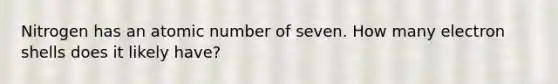 Nitrogen has an atomic number of seven. How many electron shells does it likely have?