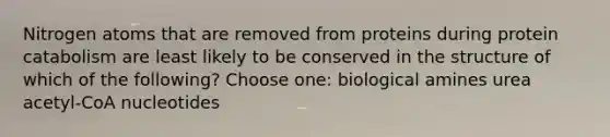 Nitrogen atoms that are removed from proteins during protein catabolism are least likely to be conserved in the structure of which of the following? Choose one: biological amines urea acetyl-CoA nucleotides