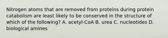 Nitrogen atoms that are removed from proteins during protein catabolism are least likely to be conserved in the structure of which of the following? A. acetyl-CoA B. urea C. nucleotides D. biological amines