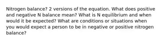 Nitrogen balance? 2 versions of the equation. What does positive and negative N balance mean? What is N equilibrium and when would it be expected? What are conditions or situations when you would expect a person to be in negative or positive nitrogen balance?