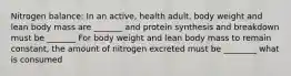 Nitrogen balance: In an active, health adult, body weight and lean body mass are _______ and protein synthesis and breakdown must be _______ For body weight and lean body mass to remain constant, the amount of nitrogen excreted must be ________ what is consumed