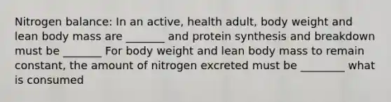 Nitrogen balance: In an active, health adult, body weight and lean body mass are _______ and protein synthesis and breakdown must be _______ For body weight and lean body mass to remain constant, the amount of nitrogen excreted must be ________ what is consumed