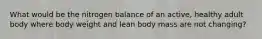 What would be the nitrogen balance of an active, healthy adult body where body weight and lean body mass are not changing?