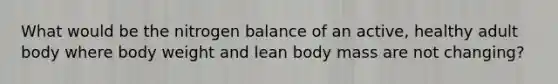 What would be the nitrogen balance of an active, healthy adult body where body weight and lean body mass are not changing?