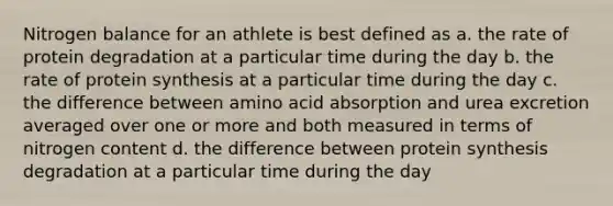 Nitrogen balance for an athlete is best defined as a. the rate of protein degradation at a particular time during the day b. the rate of protein synthesis at a particular time during the day c. the difference between amino acid absorption and urea excretion averaged over one or more and both measured in terms of nitrogen content d. the difference between protein synthesis degradation at a particular time during the day