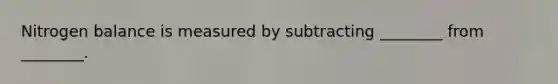 Nitrogen balance is measured by subtracting ________ from ________.