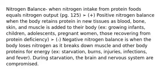 Nitrogen Balance- when nitrogen intake from protein foods equals nitrogen output (pg. 125) ➢ (+) Positive nitrogen balance when the body retains protein in new tissues as blood, bone, skin, and muscle is added to their body (ex: growing infants, children, adolescents, pregnant women, those recovering from protein deficiency) ➢ (-) Negative nitrogen balance is when the body loses nitrogen as it breaks down muscle and other body proteins for energy (ex: starvation, burns, injuries, infections, and fever). During starvation, <a href='https://www.questionai.com/knowledge/kLMtJeqKp6-the-brain' class='anchor-knowledge'>the brain</a> and <a href='https://www.questionai.com/knowledge/kThdVqrsqy-nervous-system' class='anchor-knowledge'>nervous system</a> are compromised.