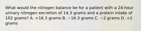 What would the nitrogen balance be for a patient with a 24-hour urinary nitrogen excretion of 14.3 grams and a protein intake of 102 grams? A. +16.3 grams B. −16.3 grams C. −2 grams D. +2 grams