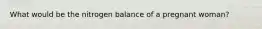 What would be the nitrogen balance of a pregnant woman?