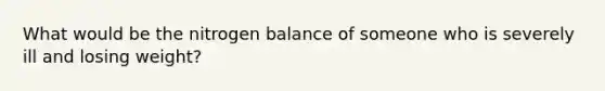 What would be the nitrogen balance of someone who is severely ill and losing weight?