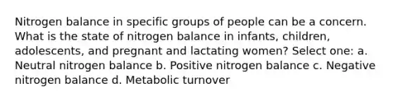 Nitrogen balance in specific groups of people can be a concern. What is the state of nitrogen balance in infants, children, adolescents, and pregnant and lactating women? Select one: a. Neutral nitrogen balance b. Positive nitrogen balance c. Negative nitrogen balance d. Metabolic turnover