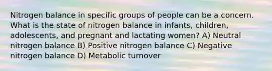 Nitrogen balance in specific groups of people can be a concern. What is the state of nitrogen balance in infants, children, adolescents, and pregnant and lactating women? A) Neutral nitrogen balance B) Positive nitrogen balance C) Negative nitrogen balance D) Metabolic turnover