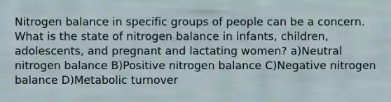 Nitrogen balance in specific groups of people can be a concern. What is the state of nitrogen balance in infants, children, adolescents, and pregnant and lactating women? a)Neutral nitrogen balance B)Positive nitrogen balance C)Negative nitrogen balance D)Metabolic turnover