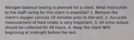 Nitrogen balance testing is planned for a client. What instruction to the staff caring for this client is essential? 1. Remove the client's oxygen cannula 10 minutes prior to the test. 2. Accurate measurement of food intake is very important. 3. All urine output should be collected for 48 hours. 4. Keep the client NPO beginning at midnight before the test.