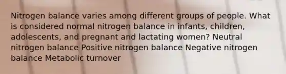 Nitrogen balance varies among different groups of people. What is considered normal nitrogen balance in infants, children, adolescents, and pregnant and lactating women? Neutral nitrogen balance Positive nitrogen balance Negative nitrogen balance Metabolic turnover