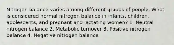 Nitrogen balance varies among different groups of people. What is considered normal nitrogen balance in infants, children, adolescents, and pregnant and lactating women? 1. Neutral nitrogen balance 2. Metabolic turnover 3. Positive nitrogen balance 4. Negative nitrogen balance