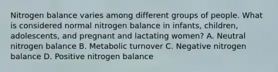 Nitrogen balance varies among different groups of people. What is considered normal nitrogen balance in infants, children, adolescents, and pregnant and lactating women? A. Neutral nitrogen balance B. Metabolic turnover C. Negative nitrogen balance D. Positive nitrogen balance