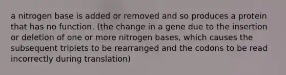 a nitrogen base is added or removed and so produces a protein that has no function. (the change in a gene due to the insertion or deletion of one or more nitrogen bases, which causes the subsequent triplets to be rearranged and the codons to be read incorrectly during translation)