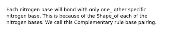 Each nitrogen base will bond with only one_ other specific nitrogen base. This is because of the Shape_of each of the nitrogen bases. We call this Complementary rule base pairing.