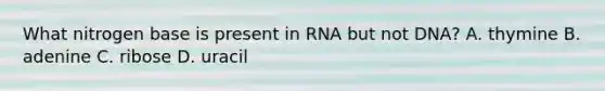 What nitrogen base is present in RNA but not DNA? A. thymine B. adenine C. ribose D. uracil