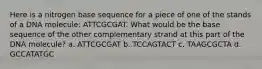 Here is a nitrogen base sequence for a piece of one of the stands of a DNA molecule: ATTCGCGAT. What would be the base sequence of the other complementary strand at this part of the DNA molecule? a. ATTCGCGAT b. TCCAGTACT c. TAAGCGCTA d. GCCATATGC