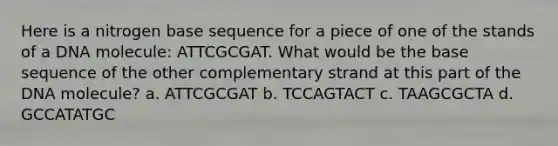 Here is a nitrogen base sequence for a piece of one of the stands of a DNA molecule: ATTCGCGAT. What would be the base sequence of the other complementary strand at this part of the DNA molecule? a. ATTCGCGAT b. TCCAGTACT c. TAAGCGCTA d. GCCATATGC