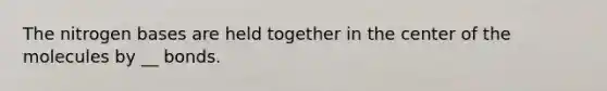 The nitrogen bases are held together in the center of the molecules by __ bonds.