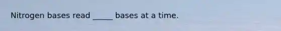 Nitrogen bases read _____ bases at a time.