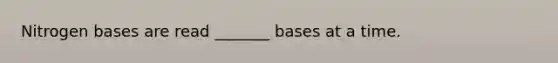 Nitrogen bases are read _______ bases at a time.