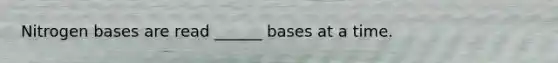 Nitrogen bases are read ______ bases at a time.