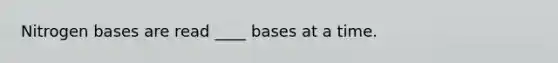 Nitrogen bases are read ____ bases at a time.