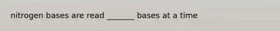 nitrogen bases are read _______ bases at a time