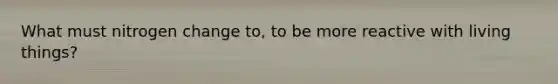 What must nitrogen change to, to be more reactive with living things?