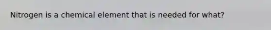 Nitrogen is a chemical element that is needed for what?