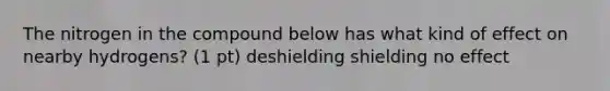 The nitrogen in the compound below has what kind of effect on nearby hydrogens? (1 pt) deshielding shielding no effect