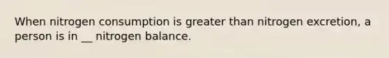 When nitrogen consumption is greater than nitrogen excretion, a person is in __ nitrogen balance.