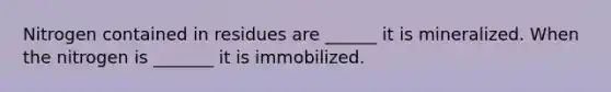 Nitrogen contained in residues are ______ it is mineralized. When the nitrogen is _______ it is immobilized.