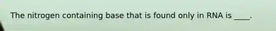 The nitrogen containing base that is found only in RNA is ____.