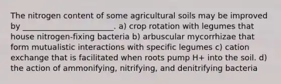 The nitrogen content of some agricultural soils may be improved by _______________________. a) crop rotation with legumes that house nitrogen-fixing bacteria b) arbuscular mycorrhizae that form mutualistic interactions with specific legumes c) cation exchange that is facilitated when roots pump H+ into the soil. d) the action of ammonifying, nitrifying, and denitrifying bacteria