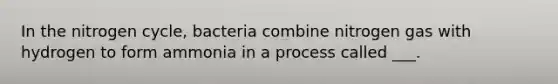 In the nitrogen cycle, bacteria combine nitrogen gas with hydrogen to form ammonia in a process called ___.