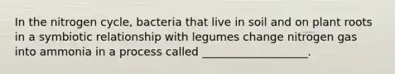 In the nitrogen cycle, bacteria that live in soil and on plant roots in a symbiotic relationship with legumes change nitrogen gas into ammonia in a process called ___________________.