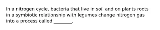 In a nitrogen cycle, bacteria that live in soil and on plants roots in a symbiotic relationship with legumes change nitrogen gas into a process called ________.