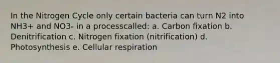 In the Nitrogen Cycle only certain bacteria can turn N2 into NH3+ and NO3- in a processcalled: a. Carbon fixation b. Denitrification c. Nitrogen fixation (nitrification) d. Photosynthesis e. Cellular respiration