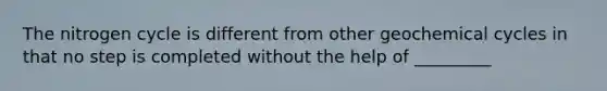 The nitrogen cycle is different from other geochemical cycles in that no step is completed without the help of _________