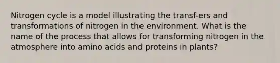 Nitrogen cycle is a model illustrating the transf-ers and transformations of nitrogen in the environment. What is the name of the process that allows for transforming nitrogen in the atmosphere into <a href='https://www.questionai.com/knowledge/k9gb720LCl-amino-acids' class='anchor-knowledge'>amino acids</a> and proteins in plants?