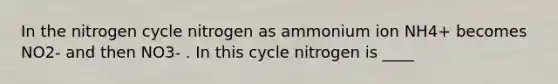 In the nitrogen cycle nitrogen as ammonium ion NH4+ becomes NO2- and then NO3- . In this cycle nitrogen is ____