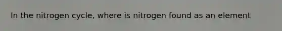 In the nitrogen cycle, where is nitrogen found as an element